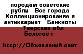 породам советские рубли - Все города Коллекционирование и антиквариат » Банкноты   . Тверская обл.,Бологое г.